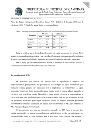 PREFEITURA MUNICIPAL DE CAMPINAS
Secretaria Municipal do Verde, Meio Ambiente e Desenvolvimento Sustentável
Departamento de Licenciamento Ambiental
Solicitação LAO nº 2015000904; PTA nº 087/2015-II
__________________________________________________________________________________________
Av. Anchieta, nº 200 - 16º andar - CEP 13.015-904 - Campinas-SP – Telefone: (019) 2116-0104 Página 27 de 107
Plano das Bacias Hidrográficas (Comitê de Bacias PCJ – Relatório de Situação 2011, ano de
referência 2008). A Tabela 5 a seguir ilustra os cenários obtidos:
Tabela 5 - Demandas consuntivas atuais e futuras na AII e AID. Fonte:Cálculo Consórcio Hidrostudio e Themag.
Demandas
AII (m3
/s) AID (m3
/s)
2014 2020 2014 2020
Urbana 10,7 11,5 9,6 10,2
Industrial 8,1 8,6 6,3 6,8
Rural 2,7 2,8 1,8 1,9
Total 21,6 22,9 17,7 18,9
Pode-se verificar que a demanda predominante na região em estudo é a urbana. Neste
sentido, o empreendimento proposto é visto como benéfico e parte integrante das ações no âmbito
de garantir a disponibilidade hídrica necessária ao desenvolvimento das atividades produtivas.
O EIA inclui que os empreendimentos, através da formação de reservatórios, tenderão a
favorecer os usos não consuntivos tais como lazer e turismo.
Recomendações da SVDS
Os benefícios que deverão ser trazidos com a implantação e operação dos
empreendimentos, principalmente no que tange ao uso múltiplo das águas armazenadas pela
barragem somente poderão ser alcançados com a implantação da infraestrutura de apoio
necessária. Esses itens foram mencionados neste parecer sendo o sistema adutor regional e as
estruturas para geração de energia hidroelétrica. Neste sentido reforça-se a importância de se
elaborar estudos mais aprofundados com relação a estas obras, uma vez que as mesmas deverão
ser igualmente licenciadas pelo órgão competente devido ao impacto ambiental presumível
considerando a natureza e localização, em área de proteção ambiental, na APA de Campinas e na
APA Piracicaba Juqueri Mirim Área II.
O favorecimento aos usos não consuntivos elencados no EIA (lazer e turismo) deve
resultar em pressão por novos empreendimentos imobiliários na região, os quais devem ser
compatibilizados com os usos previstos para a área rural. Neste sentido cabe ressaltar a
 