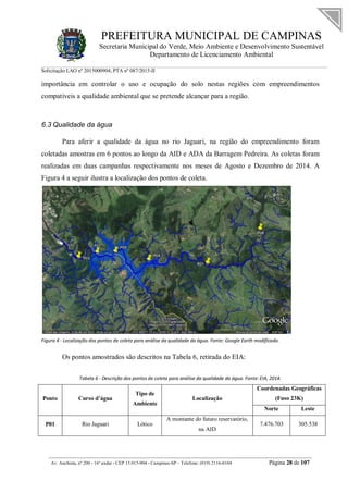 PREFEITURA MUNICIPAL DE CAMPINAS
Secretaria Municipal do Verde, Meio Ambiente e Desenvolvimento Sustentável
Departamento de Licenciamento Ambiental
Solicitação LAO nº 2015000904; PTA nº 087/2015-II
__________________________________________________________________________________________
Av. Anchieta, nº 200 - 16º andar - CEP 13.015-904 - Campinas-SP – Telefone: (019) 2116-0104 Página 28 de 107
importância em controlar o uso e ocupação do solo nestas regiões com empreendimentos
compatíveis a qualidade ambiental que se pretende alcançar para a região.
6.3 Qualidade da água
Para aferir a qualidade da água no rio Jaguari, na região do empreendimento foram
coletadas amostras em 6 pontos ao longo da AID e ADA da Barragem Pedreira. As coletas foram
realizadas em duas campanhas respectivamente nos meses de Agosto e Dezembro de 2014. A
Figura 4 a seguir ilustra a localização dos pontos de coleta.
Figura 4 - Localização dos pontos de coleta para análise da qualidade da água. Fonte: Google Earth modificado.
Os pontos amostrados são descritos na Tabela 6, retirada do EIA:
Tabela 6 - Descrição dos pontos de coleta para análise da qualidade da água. Fonte: EIA, 2014.
Ponto Curso d’água
Tipo de
Ambiente
Localização
Coordenadas Geográficas
(Fuso 23K)
Norte Leste
P01 Rio Jaguari Lótico
A montante do futuro reservatório,
na AID
7.476.703 305.538
 