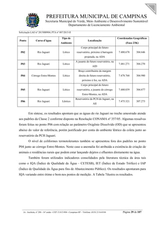 PREFEITURA MUNICIPAL DE CAMPINAS
Secretaria Municipal do Verde, Meio Ambiente e Desenvolvimento Sustentável
Departamento de Licenciamento Ambiental
Solicitação LAO nº 2015000904; PTA nº 087/2015-II
__________________________________________________________________________________________
Av. Anchieta, nº 200 - 16º andar - CEP 13.015-904 - Campinas-SP – Telefone: (019) 2116-0104 Página 29 de 107
Ponto Curso d’água
Tipo de
Ambiente
Localização
Coordenadas Geográficas
(Fuso 23K)
P02 Rio Jaguari Lótico
Corpo principal do futuro
reservatório, próximo à barragem
projetada, na ADA
7.480.678 304.646
P03 Rio Jaguari Lótico
A jusante do futuro reservatório, na
AID
7.481.271 304.270
P04 Córrego Entre-Montes Lótico
Braço contribuinte da margem
direita do futuro reservatório,
próximo à foz, na ADA
7.478.768 304.980
P05 Rio Jaguari Lótico
Corpo principal do futuro
reservatório, a jusante do córrego
Entre-Montes, na ADA
7.480.039 304.877
P06 Rio Jaguari Lêntico
Reservatório da PCH do Jaguari, na
AII
7.475.321 307.273
Em síntese, os resultados apontam que as águas do rio Jaguari no trecho amostrado atende
aos padrões da Classe 2 conforme disposto na Resolução CONAMA nº 357/05. Algumas ressalvas
foram feitas no ponto P06 com relação ao parâmetro Oxigênio Dissolvido (OD) que se apresentou
abaixo do valor de referência, porém justificado por conta do ambiente lêntico da coleta junto ao
reservatório da PCH Jaguari.
O nível de coliformes termotolerantes também se apresentou fora dos padrões no ponto
P04 junto ao córrego Entre-Montes. Neste caso a anomalia foi atribuída a existência de criação de
animais e residências rurais que podem estar lançando dejetos e efluentes diretamente na água.
Também foram utilizados indicadores consolidados pela literatura técnica da área tais
como o IQA (Índice de Qualidade da Água – CETESB), IET (Índice de Estado Trófico) e IAP
(Índice de Qualidade da Água para fins de Abastecimento Público). Os resultados apontaram para
IQA variando entre ótimo e bom nos pontos de medição. A Tabela 7ilustra os resultados.
 