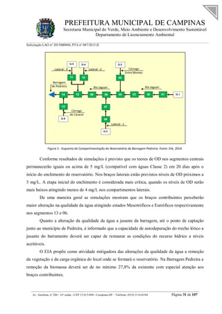 PREFEITURA MUNICIPAL DE CAMPINAS
Secretaria Municipal do Verde, Meio Ambiente e Desenvolvimento Sustentável
Departamento de Licenciamento Ambiental
Solicitação LAO nº 2015000904; PTA nº 087/2015-II
__________________________________________________________________________________________
Av. Anchieta, nº 200 - 16º andar - CEP 13.015-904 - Campinas-SP – Telefone: (019) 2116-0104 Página 31 de 107
Figura 5 - Esquema de Compartimentação do Reservatório da Barragem Pedreira. Fonte: EIA, 2014.
Conforme resultados de simulações é previsto que os teores de OD nos segmentos centrais
permanecerão iguais ou acima de 5 mg/L (compatível com águas Classe 2) em 20 dias após o
início do enchimento do reservatório. Nos braços laterais estão previstos níveis de OD próximos a
5 mg/L. A etapa inicial do enchimento é considerada mais crítica, quando os níveis de OD serão
mais baixos atingindo menos de 4 mg/L nos compartimentos laterais.
De uma maneira geral as simulações mostram que os braços contribuintes perceberão
maior alteração na qualidade da água atingindo estados Mesotróficos e Eutróficos respectivamente
nos segmentos 13 e 06.
Quanto a alteração da qualidade da água a jusante da barragem, até o ponto de captação
junto ao município de Pedreira, é informado que a capacidade de autodepuração do trecho lótico a
jusante do barramento deverá ser capaz de restaurar as condições do recurso hídrico a níveis
aceitáveis.
O EIA propõe como atividade mitigadora das alterações da qualidade da água a remoção
da vegetação e da carga orgânica do local onde se formará o reservatório. Na Barragem Pedreira a
remoção da biomassa deverá ser de no mínimo 27,8% da existente com especial atenção aos
braços contribuintes.
 