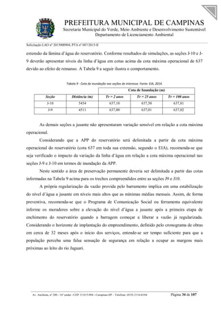 PREFEITURA MUNICIPAL DE CAMPINAS
Secretaria Municipal do Verde, Meio Ambiente e Desenvolvimento Sustentável
Departamento de Licenciamento Ambiental
Solicitação LAO nº 2015000904; PTA nº 087/2015-II
__________________________________________________________________________________________
Av. Anchieta, nº 200 - 16º andar - CEP 13.015-904 - Campinas-SP – Telefone: (019) 2116-0104 Página 34 de 107
extensão da lâmina d’água do reservatório. Conforme resultados de simulações, as seções J-10 e J-
9 deverão apresentar níveis da linha d’água em cotas acima da cota máxima operacional de 637
devido ao efeito de remanso. A Tabela 9 a seguir ilustra o comportamento.
Tabela 9 - Cota de inundação nas seções de interesse. Fonte: EIA, 2014.
Cota de Inundação (m)
Seção Distância (m) Tr = 2 anos Tr = 25 anos Tr = 100 anos
J-10 5434 637,10 637,50 637,81
J-9 4511 637,00 637,01 637,02
As demais seções a jusante não apresentaram variação sensível em relação a cota máxima
operacional.
Considerando que a APP do reservatório será delimitada a partir da cota máxima
operacional do reservatório (cota 637 em toda sua extensão, segundo o EIA), recomenda-se que
seja verificado o impacto da variação da linha d’água em relação a cota máxima operacional nas
seções J-9 e J-10 em termos de inundação da APP.
Neste sentido a área de preservação permanente deveria ser delimitada a partir das cotas
informadas na Tabela 9 acima para os trechos compreendidos entre as seções J9 e J10.
A própria regularização da vazão provida pelo barramento implica em uma estabilização
do nível d’água a jusante em níveis mais altos que as mínimas médias mensais. Assim, de forma
preventiva, recomenda-se que o Programa de Comunicação Social ou ferramenta equivalente
informe os moradores sobre a elevação do nível d’água a jusante após a primeira etapa de
enchimento do reservatório quando a barragem começar a liberar a vazão já regularizada.
Considerando o horizonte de implantação do empreendimento, definido pelo cronograma de obras
em cerca de 32 meses após o início dos serviços, entende-se ser tempo suficiente para que a
população perceba uma falsa sensação de segurança em relação a ocupar as margens mais
próximas ao leito do rio Jaguari.
 