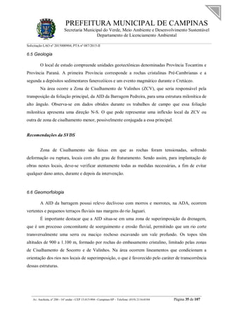 PREFEITURA MUNICIPAL DE CAMPINAS
Secretaria Municipal do Verde, Meio Ambiente e Desenvolvimento Sustentável
Departamento de Licenciamento Ambiental
Solicitação LAO nº 2015000904; PTA nº 087/2015-II
__________________________________________________________________________________________
Av. Anchieta, nº 200 - 16º andar - CEP 13.015-904 - Campinas-SP – Telefone: (019) 2116-0104 Página 35 de 107
6.5 Geologia
O local de estudo compreende unidades geotectônicas denominadas Província Tocantins e
Província Paraná. A primeira Província corresponde a rochas cristalinas Pré-Cambrianas e a
segunda a depósitos sedimentares fanerozóicos e um evento magmático durante o Cretáceo.
Na área ocorre a Zona de Cisalhamento de Valinhos (ZCV), que seria responsável pela
transposição da foliação principal, da AID da Barragem Pedreira, para uma estrutura milonítica de
alto ângulo. Observa-se em dados obtidos durante os trabalhos de campo que essa foliação
milonítica apresenta uma direção N-S. O que pode representar uma inflexão local da ZCV ou
outra de zona de cisalhamento menor, possivelmente conjugada a essa principal.
Recomendações da SVDS
Zona de Cisalhamento são faixas em que as rochas foram tensionadas, sofrendo
deformação ou ruptura, locais com alto grau de fraturamento. Sendo assim, para implantação de
obras nestes locais, deve-se verificar atentamente todas as medidas necessárias, a fim de evitar
qualquer dano antes, durante e depois da intervenção.
6.6 Geomorfologia
A AID da barragem possui relevo declivoso com morros e morrotes, na ADA, ocorrem
vertentes e pequenos terraços fluviais nas margens do rio Jaguari.
É importante destacar que a AID situa-se em uma zona de superimposição da drenagem,
que é um processo concomitante de soerguimento e erosão fluvial, permitindo que um rio corte
transversalmente uma serra ou maciço rochoso escavando um vale profundo. Os topos têm
altitudes de 900 a 1.100 m, formado por rochas do embasamento cristalino, limitado pelas zonas
de Cisalhamento de Socorro e de Valinhos. Na área ocorrem lineamentos que condicionam a
orientação dos rios nos locais de superimposição, o que é favorecido pelo caráter de transcorrência
dessas estruturas.
 