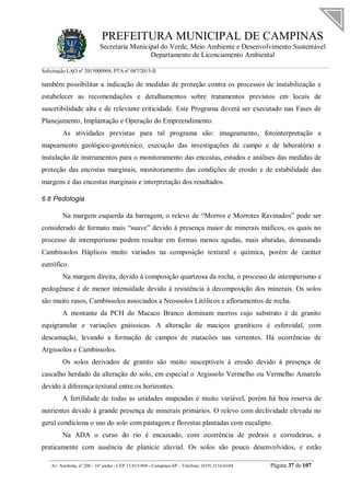 PREFEITURA MUNICIPAL DE CAMPINAS
Secretaria Municipal do Verde, Meio Ambiente e Desenvolvimento Sustentável
Departamento de Licenciamento Ambiental
Solicitação LAO nº 2015000904; PTA nº 087/2015-II
__________________________________________________________________________________________
Av. Anchieta, nº 200 - 16º andar - CEP 13.015-904 - Campinas-SP – Telefone: (019) 2116-0104 Página 37 de 107
também possibilitar a indicação de medidas de proteção contra os processos de instabilização e
estabelecer as recomendações e detalhamentos sobre tratamentos previstos em locais de
suscetibilidade alta e de relevante criticidade. Este Programa deverá ser executado nas Fases de
Planejamento, Implantação e Operação do Empreendimento.
As atividades previstas para tal programa são: imageamento, fotointerpretação e
mapeamento geológico-geotécnico, execução das investigações de campo e de laboratório e
instalação de instrumentos para o monitoramento das encostas, estudos e análises das medidas de
proteção das encostas marginais, monitoramento das condições de erosão e de estabilidade das
margens e das encostas marginais e interpretação dos resultados.
6.8 Pedologia
Na margem esquerda da barragem, o relevo de “Morros e Morrotes Ravinados” pode ser
considerado de formato mais “suave” devido à presença maior de minerais máficos, os quais no
processo de intemperismo podem resultar em formas menos agudas, mais abatidas, dominando
Cambissolos Háplicos muito variados na composição textural e química, porém de caráter
eutrófico.
Na margem direita, devido à composição quartzosa da rocha, o processo de intemperismo e
pedogênese é de menor intensidade devido à resistência à decomposição dos minerais. Os solos
são muito rasos, Cambissolos associados a Neossolos Litólicos e afloramentos de rocha.
A montante da PCH do Macaco Branco dominam morros cujo substrato é de granito
equigranular e variações gnáissicas. A alteração de maciços graníticos é esferoidal, com
descamação, levando a formação de campos de matacões nas vertentes. Há ocorrências de
Argissolos e Cambissolos.
Os solos derivados de granito são muito susceptíveis à erosão devido à presença de
cascalho herdado da alteração do solo, em especial o Argissolo Vermelho ou Vermelho Amarelo
devido à diferença textural entre os horizontes.
A fertilidade de todas as unidades mapeadas é muito variável, porém há boa reserva de
nutrientes devido à grande presença de minerais primários. O relevo com declividade elevada no
geral condiciona o uso do solo com pastagem e florestas plantadas com eucalipto.
Na ADA o curso do rio é encaixado, com ocorrência de pedrais e corredeiras, e
praticamente com ausência de planície aluvial. Os solos são pouco desenvolvidos, e estão
 