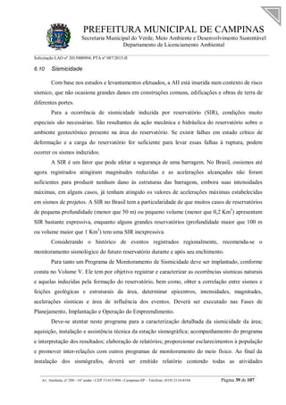 PREFEITURA MUNICIPAL DE CAMPINAS
Secretaria Municipal do Verde, Meio Ambiente e Desenvolvimento Sustentável
Departamento de Licenciamento Ambiental
Solicitação LAO nº 2015000904; PTA nº 087/2015-II
__________________________________________________________________________________________
Av. Anchieta, nº 200 - 16º andar - CEP 13.015-904 - Campinas-SP – Telefone: (019) 2116-0104 Página 39 de 107
6.10 Sismicidade
Com base nos estudos e levantamentos efetuados, a AII está inserida num contexto de risco
sísmico, que não ocasiona grandes danos em construções comuns, edificações e obras de terra de
diferentes portes.
Para a ocorrência de sismicidade induzida por reservatório (SIR), condições muito
especiais são necessárias. São resultantes da ação mecânica e hidráulica do reservatório sobre o
ambiente geotectônico presente na área do reservatório. Se existir falhas em estado crítico de
deformação e a carga do reservatório for suficiente para levar essas falhas à ruptura, podem
ocorrer os sismos induzidos.
A SIR é um fator que pode afetar a segurança de uma barragem. No Brasil, ossismos até
agora registrados atingiram magnitudes reduzidas e as acelerações alcançadas não foram
suficientes para produzir nenhum dano às estruturas das barragens, embora suas intensidades
máximas, em alguns casos, já tenham atingido os valores de acelerações máximas estabelecidas
em sismos de projetos. A SIR no Brasil tem a particularidade de que muitos casos de reservatórios
de pequena profundidade (menor que 50 m) ou pequeno volume (menor que 0,2 Km3
) apresentam
SIR bastante expressiva, enquanto alguns grandes reservatórios (profundidade maior que 100 m
ou volume maior que 1 Km3
) tem uma SIR inexpressiva.
Considerando o histórico de eventos registrados regionalmente, recomenda-se o
monitoramento sismológico do futuro reservatório durante e após seu enchimento.
Para tanto um Programa de Monitoramento de Sismicidade deve ser implantado, conforme
consta no Volume V. Ele tem por objetivo registrar e caracterizar as ocorrências sísmicas naturais
e aquelas induzidas pela formação do reservatório, bem como, obter a correlação entre sismos e
feições geológicas e estruturais da área, determinar epicentros, intensidades, magnitudes,
acelerações sísmicas e área de influência dos eventos. Deverá ser executado nas Fases de
Planejamento, Implantação e Operação do Empreendimento.
Deve-se atentar neste programa para a caracterização detalhada da sismicidade da área;
aquisição, instalação e assistência técnica da estação sismográfica; acompanhamento do programa
e interpretação dos resultados; elaboração de relatórios; proporcionar esclarecimentos à população
e promover inter-relações com outros programas de monitoramento do meio físico. Ao final da
instalação dos sismógrafos, deverá ser emitido relatório contendo todas as atividades
 