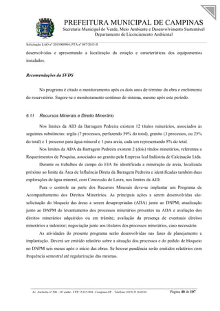 PREFEITURA MUNICIPAL DE CAMPINAS
Secretaria Municipal do Verde, Meio Ambiente e Desenvolvimento Sustentável
Departamento de Licenciamento Ambiental
Solicitação LAO nº 2015000904; PTA nº 087/2015-II
__________________________________________________________________________________________
Av. Anchieta, nº 200 - 16º andar - CEP 13.015-904 - Campinas-SP – Telefone: (019) 2116-0104 Página 40 de 107
desenvolvidas e apresentando a localização da estação e características dos equipamentos
instalados.
Recomendações da SVDS
No programa é citado o monitoramento após os dois anos de término da obra e enchimento
do reservatório. Sugere-se o monitoramento contínuo do sistema, mesmo após este período.
6.11 Recursos Minerais e Direito Minerário
Nos limites da AID da Barragem Pedreira existem 12 títulos minerários, associados às
seguintes substâncias: argila (7 processos, perfazendo 59% do total), granito (3 processos, ou 25%
do total) e 1 processo para água mineral e 1 para areia, cada um representando 8% do total.
Nos limites da ADA da Barragem Pedreira existem 2 (dois) títulos minerários, referentes a
Requerimentos de Pesquisa, associados ao granito pela Empresa Ical Indústria de Calcinação Ltda.
Durante os trabalhos de campo do EIA foi identificada a mineração de areia, localizada
próximo ao limite da Área de Influência Direta da Barragem Pedreira e identificadas também duas
explorações de água mineral, com Concessão de Lavra, nos limites da AID.
Para o controle na parte dos Recursos Minerais deve-se implantar um Programa de
Acompanhamento dos Direitos Minerários. As principais ações a serem desenvolvidas são:
solicitação do bloqueio das áreas a serem desapropriadas (ADA) junto ao DNPM; atualização
junto ao DNPM do levantamento dos processos minerários presentes na ADA e avaliação dos
direitos minerários adquiridos ou em trâmite; avaliação da presença de eventuais direitos
minerários a indenizar; negociação junto aos titulares dos processos minerários, caso necessário.
As atividades do presente programa serão desenvolvidas nas fases de planejamento e
implantação. Deverá ser emitido relatório sobre a situação dos processos e do pedido de bloqueio
no DNPM seis meses após o início das obras. Se houver pendência serão emitidos relatórios com
frequência semestral até regularização das mesmas.
 