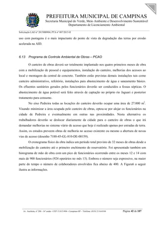 PREFEITURA MUNICIPAL DE CAMPINAS
Secretaria Municipal do Verde, Meio Ambiente e Desenvolvimento Sustentável
Departamento de Licenciamento Ambiental
Solicitação LAO nº 2015000904; PTA nº 087/2015-II
__________________________________________________________________________________________
Av. Anchieta, nº 200 - 16º andar - CEP 13.015-904 - Campinas-SP – Telefone: (019) 2116-0104 Página 42 de 107
uso com pastagens é o mais impactante do ponto de vista da degradação das terras por erosão
acelerada na AID.
6.13 Programa de Controle Ambiental de Obras – PCAO
O canteiro de obras deverá ser totalmente implantado nos quatro primeiros meses de obra
com a mobilização de pessoal e equipamentos, instalação do canteiro, melhorias dos acessos ao
local e montagem da central de concreto. Também estão previstas demais instalações tais como
canteiro administrativo, refeitório, instalações para abastecimento de água e saneamento básico.
Os efluentes sanitários gerados pelos funcionários deverão ser conduzidos a fossas sépticas. O
abastecimento de água potável será feito através de captação no próprio rio Jaguari e posterior
tratamento para consumo.
No eixo Pedreira todas as locações do canteiro deverão ocupar uma área de 27.000 m2
.
Visando minimizar a área ocupada pelo canteiro de obras, optou-se por alojar os funcionários na
cidade de Pedreira e eventualmente em outras nas proximidades. Nesta alternativa os
trabalhadores deverão se deslocar diariamente da cidade para o canteiro de obras o que irá
demandar melhorias no sistema viário de acesso que hoje é realizado apenas por estradas de terra.
Assim, os estudos preveem obras de melhoria no acesso existente ou mesmo a abertura de novas
vias de acesso (desenho 7188-45-GL-810-DE-00159).
O cronograma físico da obra indica um período total previsto de 32 meses de obras desde a
mobilização do canteiro até o primeiro enchimento do reservatório. Foi apresentado também um
histograma de mão de obra com um pico de funcionários ocorrendo entre os meses 12 e 14 com
mais de 900 funcionários (924 operários no mês 13). Embora o número seja expressivo, na maior
parte do tempo o número de colaboradores envolvidos fica abaixo de 400. A Figura6 a seguir
ilustra as informações.
 