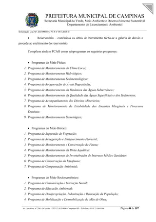 PREFEITURA MUNICIPAL DE CAMPINAS
Secretaria Municipal do Verde, Meio Ambiente e Desenvolvimento Sustentável
Departamento de Licenciamento Ambiental
Solicitação LAO nº 2015000904; PTA nº 087/2015-II
__________________________________________________________________________________________
Av. Anchieta, nº 200 - 16º andar - CEP 13.015-904 - Campinas-SP – Telefone: (019) 2116-0104 Página 44 de 107
 Reservatório – concluídas as obras do barramento fecha-se a galeria de desvio e
procede ao enchimento do reservatório.
Compõem ainda o PCAO como subprogramas os seguintes programas:
 Programas do Meio Físico:
1. Programa de Monitoramento do Clima Local;
2. Programa de Monitoramento Hidrológico;
3. Programa de Monitoramento Sedimentológico;
4. Programa de Recuperação de Áreas Degradadas;
5. Programa de Monitoramento da Dinâmica das Águas Subterrâneas;
6. Programa de Monitoramento da Qualidade das Águas Superficiais e dos Sedimentos;
7. Programa de Acompanhamento dos Direitos Minerários;
8. Programa de Monitoramento da Estabilidade das Encostas Marginais e Processos
Erosivos;
9. Programa de Monitoramento Sismológico;
 Programas do Meio Biótico:
1. Programa de Supressão de Vegetação;
2. Programa de Revegetação e Enriquecimento Florestal;
3. Programa de Monitoramento e Conservação da Fauna;
4. Programa de Monitoramento da Biota Aquática;
5. Programa de Monitoramento de Invertebrados de Interesse Médico Sanitário;
6. Programa de Conservação da Ictiofauna;
7. Programa de Compensação Ambiental;
 Programas do Meio Socioeconômico:
1. Programa de Comunicação e Interação Social;
2. Programa de Educação Ambiental;
3. Programa de Desapropriação, Indenização e Relocação da População;
4. Programa de Mobilização e Desmobilização da Mão de Obra;
 