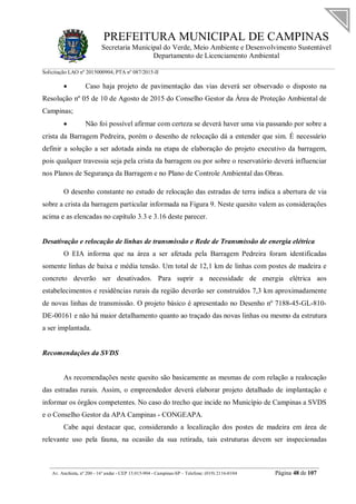 PREFEITURA MUNICIPAL DE CAMPINAS
Secretaria Municipal do Verde, Meio Ambiente e Desenvolvimento Sustentável
Departamento de Licenciamento Ambiental
Solicitação LAO nº 2015000904; PTA nº 087/2015-II
__________________________________________________________________________________________
Av. Anchieta, nº 200 - 16º andar - CEP 13.015-904 - Campinas-SP – Telefone: (019) 2116-0104 Página 48 de 107
 Caso haja projeto de pavimentação das vias deverá ser observado o disposto na
Resolução nº 05 de 10 de Agosto de 2015 do Conselho Gestor da Área de Proteção Ambiental de
Campinas;
 Não foi possível afirmar com certeza se deverá haver uma via passando por sobre a
crista da Barragem Pedreira, porém o desenho de relocação dá a entender que sim. É necessário
definir a solução a ser adotada ainda na etapa de elaboração do projeto executivo da barragem,
pois qualquer travessia seja pela crista da barragem ou por sobre o reservatório deverá influenciar
nos Planos de Segurança da Barragem e no Plano de Controle Ambiental das Obras.
O desenho constante no estudo de relocação das estradas de terra indica a abertura de via
sobre a crista da barragem particular informada na Figura 9. Neste quesito valem as considerações
acima e as elencadas no capítulo 3.3 e 3.16 deste parecer.
Desativação e relocação de linhas de transmissão e Rede de Transmissão de energia elétrica
O EIA informa que na área a ser afetada pela Barragem Pedreira foram identificadas
somente linhas de baixa e média tensão. Um total de 12,1 km de linhas com postes de madeira e
concreto deverão ser desativados. Para suprir a necessidade de energia elétrica aos
estabelecimentos e residências rurais da região deverão ser construídos 7,3 km aproximadamente
de novas linhas de transmissão. O projeto básico é apresentado no Desenho nº 7188-45-GL-810-
DE-00161 e não há maior detalhamento quanto ao traçado das novas linhas ou mesmo da estrutura
a ser implantada.
Recomendações da SVDS
As recomendações neste quesito são basicamente as mesmas de com relação a realocação
das estradas rurais. Assim, o empreendedor deverá elaborar projeto detalhado de implantação e
informar os órgãos competentes. No caso do trecho que incide no Município de Campinas a SVDS
e o Conselho Gestor da APA Campinas - CONGEAPA.
Cabe aqui destacar que, considerando a localização dos postes de madeira em área de
relevante uso pela fauna, na ocasião da sua retirada, tais estruturas devem ser inspecionadas
 