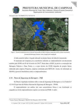 PREFEITURA MUNICIPAL DE CAMPINAS
Secretaria Municipal do Verde, Meio Ambiente e Desenvolvimento Sustentável
Departamento de Licenciamento Ambiental
Solicitação LAO nº 2015000904; PTA nº 087/2015-II
__________________________________________________________________________________________
Av. Anchieta, nº 200 - 16º andar - CEP 13.015-904 - Campinas-SP – Telefone: (019) 2116-0104 Página 50 de 107
Figura 7 - Possível interferência entre a Linha de Transmissão em 500 kV relativa à expansão do SIN e o futuro reservatório
formado pela Barragem Pedreira. Fonte: Google Earth modificado.
A linha amarela indica o traçado indicado no projeto básico da linha de transmissão.
O município de Campinas já se manifestou referente ao empreendimento em documento
emitido pela SVDS em 05 de Fevereiro de 20154
. Nesta data o DAEE já previa a construção das
Barragens Pedreira e Duas Pontes e o corpo técnico da SVDS dispunha do projeto básico
elaborado pela empresa Projectus, empresa contratada pela REPLAN. Assim, foi informada ao
IBAMA a possível interferência entre os empreendimentos.
6.16 Plano de Segurança da Barragem – PSB
No Brasil a legislação incidente sobre o tema de Segurança de Barragens é a Lei Federal nº
12.334/10 que trata da Política Nacional de Segurança de Barragens – PNSB.
O empreendimento em análise, por suas características físicas e sua localização se
enquadra no rol de empreendimentos sujeitos aos termos da PNSB. A saber:
4
Exame Técnico Municipal nº 046/2015-II, Protocolo: 2014/10/57088
 