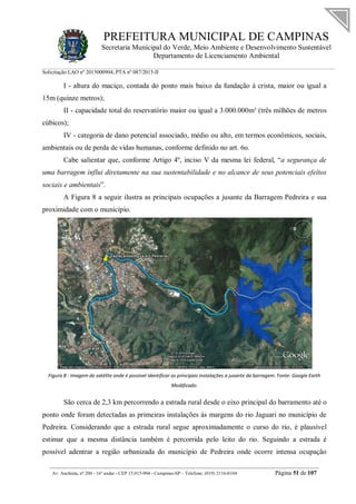 PREFEITURA MUNICIPAL DE CAMPINAS
Secretaria Municipal do Verde, Meio Ambiente e Desenvolvimento Sustentável
Departamento de Licenciamento Ambiental
Solicitação LAO nº 2015000904; PTA nº 087/2015-II
__________________________________________________________________________________________
Av. Anchieta, nº 200 - 16º andar - CEP 13.015-904 - Campinas-SP – Telefone: (019) 2116-0104 Página 51 de 107
I - altura do maciço, contada do ponto mais baixo da fundação à crista, maior ou igual a
15m (quinze metros);
II - capacidade total do reservatório maior ou igual a 3.000.000m³ (três milhões de metros
cúbicos);
IV - categoria de dano potencial associado, médio ou alto, em termos econômicos, sociais,
ambientais ou de perda de vidas humanas, conforme definido no art. 6o.
Cabe salientar que, conforme Artigo 4º, inciso V da mesma lei federal, “a segurança de
uma barragem influi diretamente na sua sustentabilidade e no alcance de seus potenciais efeitos
sociais e ambientais”.
A Figura 8 a seguir ilustra as principais ocupações a jusante da Barragem Pedreira e sua
proximidade com o município.
Figura 8 - Imagem de satélite onde é possível identificar as principais instalações a jusante da barragem. Fonte: Google Earth
Modificado.
São cerca de 2,3 km percorrendo a estrada rural desde o eixo principal do barramento até o
ponto onde foram detectadas as primeiras instalações às margens do rio Jaguari no município de
Pedreira. Considerando que a estrada rural segue aproximadamente o curso do rio, é plausível
estimar que a mesma distância também é percorrida pelo leito do rio. Seguindo a estrada é
possível adentrar a região urbanizada do município de Pedreira onde ocorre intensa ocupação
 