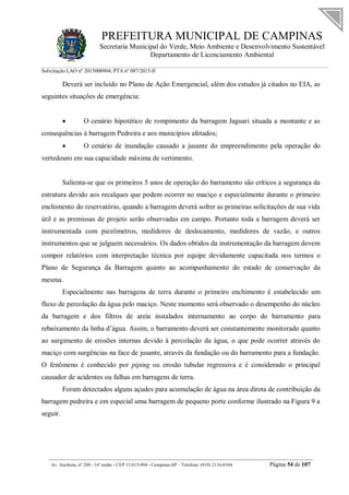 PREFEITURA MUNICIPAL DE CAMPINAS
Secretaria Municipal do Verde, Meio Ambiente e Desenvolvimento Sustentável
Departamento de Licenciamento Ambiental
Solicitação LAO nº 2015000904; PTA nº 087/2015-II
__________________________________________________________________________________________
Av. Anchieta, nº 200 - 16º andar - CEP 13.015-904 - Campinas-SP – Telefone: (019) 2116-0104 Página 54 de 107
Deverá ser incluído no Plano de Ação Emergencial, além dos estudos já citados no EIA, as
seguintes situações de emergência:
 O cenário hipotético de rompimento da barragem Jaguari situada a montante e as
consequências à barragem Pedreira e aos municípios afetados;
 O cenário de inundação causado a jusante do empreendimento pela operação do
vertedouro em sua capacidade máxima de vertimento.
Salienta-se que os primeiros 5 anos de operação do barramento são críticos a segurança da
estrutura devido aos recalques que podem ocorrer no maciço e especialmente durante o primeiro
enchimento do reservatório, quando a barragem deverá sofrer as primeiras solicitações de sua vida
útil e as premissas de projeto serão observadas em campo. Portanto toda a barragem deverá ser
instrumentada com piezômetros, medidores de deslocamento, medidores de vazão, e outros
instrumentos que se julguem necessários. Os dados obtidos da instrumentação da barragem devem
compor relatórios com interpretação técnica por equipe devidamente capacitada nos termos o
Plano de Segurança da Barragem quanto ao acompanhamento do estado de conservação da
mesma.
Especialmente nas barragens de terra durante o primeiro enchimento é estabelecido um
fluxo de percolação da água pelo maciço. Neste momento será observado o desempenho do núcleo
da barragem e dos filtros de areia instalados internamento ao corpo do barramento para
rebaixamento da linha d’água. Assim, o barramento deverá ser constantemente monitorado quanto
ao surgimento de erosões internas devido à percolação da água, o que pode ocorrer através do
maciço com surgências na face de jusante, através da fundação ou do barramento para a fundação.
O fenômeno é conhecido por piping ou erosão tubular regressiva e é considerado o principal
causador de acidentes ou falhas em barragens de terra.
Foram detectados alguns açudes para acumulação de água na área direta de contribuição da
barragem pedreira e em especial uma barragem de pequeno porte conforme ilustrado na Figura 9 a
seguir.
 