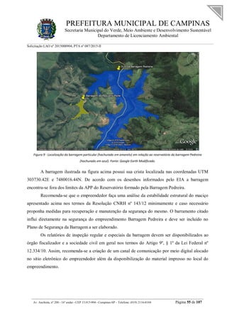 PREFEITURA MUNICIPAL DE CAMPINAS
Secretaria Municipal do Verde, Meio Ambiente e Desenvolvimento Sustentável
Departamento de Licenciamento Ambiental
Solicitação LAO nº 2015000904; PTA nº 087/2015-II
__________________________________________________________________________________________
Av. Anchieta, nº 200 - 16º andar - CEP 13.015-904 - Campinas-SP – Telefone: (019) 2116-0104 Página 55 de 107
Figura 9 - Localização da barragem particular (hachurado em amarelo) em relação ao reservatório da barragem Pedreira
(hachurado em azul). Fonte: Google Earth Modificado.
A barragem ilustrada na figura acima possui sua crista localizada nas coordenadas UTM
303730.42E e 7480016.44N. De acordo com os desenhos informados pelo EIA a barragem
encontra-se fora dos limites da APP do Reservatório formado pela Barragem Pedreira.
Recomenda-se que o empreendedor faça uma análise da estabilidade estrutural do maciço
apresentado acima nos termos da Resolução CNRH nº 143/12 minimamente e caso necessário
proponha medidas para recuperação e manutenção da segurança do mesmo. O barramento citado
influi diretamente na segurança do empreendimento Barragem Pedreira e deve ser incluído no
Plano de Segurança da Barragem a ser elaborado.
Os relatórios de inspeção regular e especiais da barragem devem ser disponibilizados ao
órgão fiscalizador e a sociedade civil em geral nos termos do Artigo 9º, § 1º da Lei Federal nº
12.334/10. Assim, recomenda-se a criação de um canal de comunicação por meio digital alocado
no sítio eletrônico do empreendedor além da disponibilização do material impresso no local do
empreendimento.
 