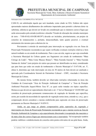 PREFEITURA MUNICIPAL DE CAMPINAS
Secretaria Municipal do Verde, Meio Ambiente e Desenvolvimento Sustentável
Departamento de Licenciamento Ambiental
Solicitação LAO nº 2015000904; PTA nº 087/2015-II
__________________________________________________________________________________________
Av. Anchieta, nº 200 - 16º andar - CEP 13.015-904 - Campinas-SP – Telefone: (019) 2116-0104 Página 57 de 107
CAM-10, em substituição àquela que será inundada, como citado no EIA. Embora não sejam
apresentados maiores detalhamentos dos ambientes impactados para permitir a abertura desta via
substituta, salienta-se que deverá ser levado em consideração que os inúmeros cursos d’água que
serão atravessados pela estrada (conforme o desenho “Estudo de relocação das estradas municipais
de terra – 7188-45-GL-810-DE-00159”) deverão ser incluídos, prioritariamente, em projeto de
conexões de remanescentes e, portanto, desaconselhado, tanto quanto possível, o eventual
aterramento dos mesmos para a abertura da via.
Previamente à emissão de autorização para intervenção na vegetação e/ou em Áreas de
Preservação Permanente recomenda-se que sejam verificadas eventuais restrições relativas a bem
natural tombado ou em estudo de tombamento. Para o caso em tela, sugere-se que seja consultada
a Secretaria Municipal de Cultura quanto aos fragmentos em estudo de tombamento “Mata
Córrego da Linde”, “Mata Usina Macaco Branco”, “Mata Fazenda Iracema” e “Mata Fazenda
Santana de Atalaia” (sem prejuízo de outros que possam ser identificados na área), considerando
que para bens que estão em estudo de tombamento o Decreto Municipal nº 15.471/06, art. 3º,
alínea b, determina que toda intervenção em área de 30 metros do bem deverá ser analisada e
aprovada pela Coordenadoria Setorial do Patrimônio Cultural – CSPC, vinculada à Secretaria
Municipal de Cultura.
Da mesma forma, também deverão ser observadas restrições relacionadas às áreas das
Unidades de Conservação “Área de Proteção Ambiental de Campinas” e “Área de Proteção
Ambiental Piracicaba Juqueri-Mirim Área II”, as quais serão tratadas em tópico específico.
Destaca-se que deverá ser especialmente observado o art. 17 da Lei Municipal nº 10.850/2001 que
considera de preservação permanente remanescentes de vegetação de fazendas que especifica;
assim, por ocasião da necessidade de supressão de vegetação nestas áreas, entende-se, s.m.j., que a
compensação deverá considerar a mesma estabelecida para supressão em áreas de preservação
permanente no Decreto Municipal nº 18.859/15.
Ainda, no que tange ao plantio compensatório pelas supressões da vegetação e
intervenções em Áreas de Preservação Permanente recomenda-se que o mesmo ocorra na Área de
Proteção Ambiental de Campinas e seja especialmente direcionado à recuperação das nascentes e
da mata ciliar dos cursos d’água que interseccionam com o reservatório. Tal recuperação também
poderia viabilizar o estabelecimento de conexões entre pontos relevantes de uso pela fauna. Ainda,
 