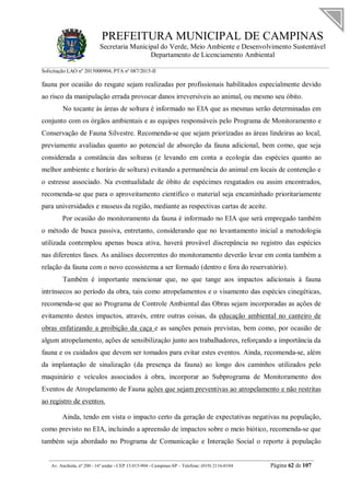 PREFEITURA MUNICIPAL DE CAMPINAS
Secretaria Municipal do Verde, Meio Ambiente e Desenvolvimento Sustentável
Departamento de Licenciamento Ambiental
Solicitação LAO nº 2015000904; PTA nº 087/2015-II
__________________________________________________________________________________________
Av. Anchieta, nº 200 - 16º andar - CEP 13.015-904 - Campinas-SP – Telefone: (019) 2116-0104 Página 62 de 107
fauna por ocasião do resgate sejam realizadas por profissionais habilitados especialmente devido
ao risco da manipulação errada provocar danos irreversíveis ao animal, ou mesmo seu óbito.
No tocante às áreas de soltura é informado no EIA que as mesmas serão determinadas em
conjunto com os órgãos ambientais e as equipes responsáveis pelo Programa de Monitoramento e
Conservação de Fauna Silvestre. Recomenda-se que sejam priorizadas as áreas lindeiras ao local,
previamente avaliadas quanto ao potencial de absorção da fauna adicional, bem como, que seja
considerada a constância das solturas (e levando em conta a ecologia das espécies quanto ao
melhor ambiente e horário de soltura) evitando a permanência do animal em locais de contenção e
o estresse associado. Na eventualidade de óbito de espécimes resgatados ou assim encontrados,
recomenda-se que para o aproveitamento científico o material seja encaminhado prioritariamente
para universidades e museus da região, mediante as respectivas cartas de aceite.
Por ocasião do monitoramento da fauna é informado no EIA que será empregado também
o método de busca passiva, entretanto, considerando que no levantamento inicial a metodologia
utilizada contemplou apenas busca ativa, haverá provável discrepância no registro das espécies
nas diferentes fases. As análises decorrentes do monitoramento deverão levar em conta também a
relação da fauna com o novo ecossistema a ser formado (dentro e fora do reservatório).
Também é importante mencionar que, no que tange aos impactos adicionais à fauna
intrínsecos ao período da obra, tais como atropelamentos e o visamento das espécies cinegéticas,
recomenda-se que ao Programa de Controle Ambiental das Obras sejam incorporadas as ações de
evitamento destes impactos, através, entre outras coisas, da educação ambiental no canteiro de
obras enfatizando a proibição da caça e as sanções penais previstas, bem como, por ocasião de
algum atropelamento, ações de sensibilização junto aos trabalhadores, reforçando a importância da
fauna e os cuidados que devem ser tomados para evitar estes eventos. Ainda, recomenda-se, além
da implantação de sinalização (da presença da fauna) ao longo dos caminhos utilizados pelo
maquinário e veículos associados à obra, incorporar ao Subprograma de Monitoramento dos
Eventos de Atropelamento de Fauna ações que sejam preventivas ao atropelamento e não restritas
ao registro de eventos.
Ainda, tendo em vista o impacto certo da geração de expectativas negativas na população,
como previsto no EIA, incluindo a apreensão de impactos sobre o meio biótico, recomenda-se que
também seja abordado no Programa de Comunicação e Interação Social o reporte à população
 