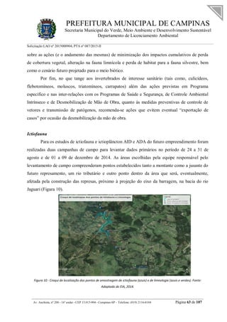 PREFEITURA MUNICIPAL DE CAMPINAS
Secretaria Municipal do Verde, Meio Ambiente e Desenvolvimento Sustentável
Departamento de Licenciamento Ambiental
Solicitação LAO nº 2015000904; PTA nº 087/2015-II
__________________________________________________________________________________________
Av. Anchieta, nº 200 - 16º andar - CEP 13.015-904 - Campinas-SP – Telefone: (019) 2116-0104 Página 63 de 107
sobre as ações (e o andamento das mesmas) de minimização dos impactos cumulativos de perda
de cobertura vegetal, alteração na fauna limnícola e perda de habitat para a fauna silvestre, bem
como o cenário futuro projetado para o meio biótico.
Por fim, no que tange aos invertebrados de interesse sanitário (tais como, culicídeos,
flebotomíneos, moluscos, triatomíneos, carrapatos) além das ações previstas em Programa
específico e nas inter-relações com os Programas de Saúde e Segurança, de Controle Ambiental
Intrínseco e de Desmobilização de Mão de Obra, quanto às medidas preventivas de controle de
vetores e transmissão de patógenos, recomenda-se ações que evitem eventual “exportação de
casos” por ocasião da desmobilização da mão de obra.
Ictiofauna
Para os estudos de ictiofauna e ictioplâncton AID e ADA do futuro empreendimento foram
realizadas duas campanhas de campo para levantar dados primários no período de 24 a 31 de
agosto e de 01 a 09 de dezembro de 2014. As áreas escolhidas pela equipe responsável pelo
levantamento de campo compreenderam pontos estabelecidos tanto a montante como a jusante do
futuro represamento, um rio tributário e outro ponto dentro da área que será, eventualmente,
afetada pela construção das represas, próximo à projeção do eixo da barragem, na bacia do rio
Jaguari (Figura 10).
Figura 10 - Croqui de localização dos pontos de amostragem de ictiofauna (azuis) e de limnologia (azuis e verdes). Fonte:
Adaptado do EIA, 2014.
 