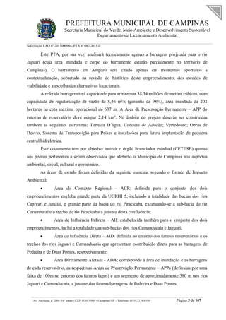 PREFEITURA MUNICIPAL DE CAMPINAS
Secretaria Municipal do Verde, Meio Ambiente e Desenvolvimento Sustentável
Departamento de Licenciamento Ambiental
Solicitação LAO nº 2015000904; PTA nº 087/2015-II
__________________________________________________________________________________________
Av. Anchieta, nº 200 - 16º andar - CEP 13.015-904 - Campinas-SP – Telefone: (019) 2116-0104 Página 5 de 107
Este PTA, por sua vez, analisará tecnicamente apenas a barragem projetada para o rio
Jaguari (cuja área inundada e corpo do barramento estarão parcialmente no território de
Campinas). O barramento em Amparo será citado apenas em momentos oportunos a
contextualização, sobretudo na revisão do histórico deste empreendimento, dos estudos de
viabilidade e a escolha das alternativas locacionais.
A referida barragem terá capacidade para armazenar 38,34 milhões de metros cúbicos, com
capacidade de regularização de vazão de 8,46 m³/s (garantia de 98%), área inundada de 202
hectares na cota máxima operacional de 637 m. A Área de Preservação Permanente – APP do
entorno do reservatório deve ocupar 2,14 km². No âmbito do projeto deverão ser construídas
também as seguintes estruturas: Tomada D’água, Conduto de Adução; Vertedouro; Obras de
Desvio, Sistema de Transposição para Peixes e instalações para futura implantação de pequena
central hidrelétrica.
Este documento tem por objetivo instruir o órgão licenciador estadual (CETESB) quanto
aos pontos pertinentes a serem observados que afetarão o Município de Campinas nos aspectos
ambiental, social, cultural e econômico.
As áreas de estudo foram definidas da seguinte maneira, segundo o Estudo de Impacto
Ambiental:
 Área do Contexto Regional – ACR: definida para o conjunto dos dois
empreendimentos engloba grande parte da UGRHI 5, incluindo a totalidade das bacias dos rios
Capivari e Jundiaí, e grande parte da bacia do rio Piracicaba, excetuando-se a sub-bacia do rio
Corumbataí e o trecho do rio Piracicaba a jusante desta confluência;
 Área de Influência Indireta – AII: estabelecida também para o conjunto dos dois
empreendimentos, inclui a totalidade das sub-bacias dos rios Camanducaia e Jaguari;
 Área de Influência Direta – AID: definida no entorno dos futuros reservatórios e os
trechos dos rios Jaguari e Camanducaia que apresentam contribuição direta para as barragens de
Pedreira e de Duas Pontes, respectivamente;
 Área Diretamente Afetada - ADA: corresponde à área de inundação e as barragens
de cada reservatório, as respectivas Áreas de Preservação Permanente – APPs (definidas por uma
faixa de 100m no entorno dos futuros lagos) e um segmento de aproximadamente 380 m nos rios
Jaguari e Camanducaia, a jusante das futuras barragens de Pedreira e Duas Pontes.
 
