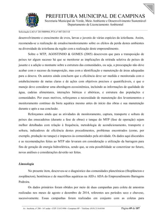 PREFEITURA MUNICIPAL DE CAMPINAS
Secretaria Municipal do Verde, Meio Ambiente e Desenvolvimento Sustentável
Departamento de Licenciamento Ambiental
Solicitação LAO nº 2015000904; PTA nº 087/2015-II
__________________________________________________________________________________________
Av. Anchieta, nº 200 - 16º andar - CEP 13.015-904 - Campinas-SP – Telefone: (019) 2116-0104 Página 69 de 107
desenvolvimento e crescimento de ovos, larvas e juvenis de várias espécies da ictiofauna. Assim,
recomenda-se a realização de estudos/monitoramento sobre os efeitos da perda destes ambientes
na diversidade da ictiofauna da região com a realização deste empreendimento.
Sobre o MTP, AGOSTINHO & GOMES (2005) descrevem que para a transposição de
peixes ter algum sucesso há que se monitorar as implicações da retirada seletiva de peixes de
jusante e a adição a montante sobre a estrutura das comunidades, ou seja, a preocupação não deve
acabar com o sucesso da transposição, mas com a identificação e manutenção de áreas adequadas
para a desova. Os autores ainda concluem que a eficiência deve ser medida e monitorada com o
estabelecimento de metas claras e de ações com objetivos precisos e quantificáveis, e que o
manejo deve considerar uma abordagem ecossistêmica, incluindo as informações de qualidade de
água, cadeias alimentares, interações bióticas e abióticas, e estrutura das populações e
comunidades. Por esses motivos, reforçamos a necessidade de manutenção dos levantamentos e
monitoramento contínuo da biota aquática mesmo antes do início das obras e sua manutenção
durante e após a sua conclusão.
Reforçamos ainda que as atividades de monitoramento, captura, transporte e soltura de
peixes das ensecadeiras (durante a fase de obras) e tanque do MTP (fase de operação) sejam
melhor detalhadas com relação à frequência, metodologia de acondicionamento, transporte e
soltura, indicadores de eficiência destes procedimentos, problemas encontrados (como, por
exemplo, predação no tanque) e impactos às comunidades pela atividade. Os dados aqui discutidos
e as recomendações feitas ao MTP não levaram em consideração a utilização da barragem para
fins de geração de energia hidroelétrica, sendo que, se esta possibilidade se concretizar no futuro,
novas análises e considerações deverão ser feitas.
Limnologia
No presente item, descreveu-se o diagnóstico das comunidades planctônicas (fitoplâncton e
zooplâncton), bentônicas e de macrófitas aquáticas na AID e ADA do Empreendimento Barragens
Pedreira.
Os dados primários foram obtidos por meio de duas campanhas para coleta de amostras
realizadas nos meses de agosto e dezembro de 2014, referentes aos períodos seco e chuvoso,
sucessivamente. Essas campanhas foram realizadas em conjunto com as coletas para
 