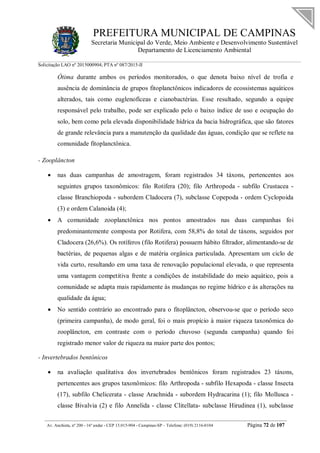 PREFEITURA MUNICIPAL DE CAMPINAS
Secretaria Municipal do Verde, Meio Ambiente e Desenvolvimento Sustentável
Departamento de Licenciamento Ambiental
Solicitação LAO nº 2015000904; PTA nº 087/2015-II
__________________________________________________________________________________________
Av. Anchieta, nº 200 - 16º andar - CEP 13.015-904 - Campinas-SP – Telefone: (019) 2116-0104 Página 72 de 107
Ótima durante ambos os períodos monitorados, o que denota baixo nível de trofia e
ausência de dominância de grupos fitoplanctônicos indicadores de ecossistemas aquáticos
alterados, tais como euglenofíceas e cianobactérias. Esse resultado, segundo a equipe
responsável pelo trabalho, pode ser explicado pelo o baixo índice de uso e ocupação do
solo, bem como pela elevada disponibilidade hídrica da bacia hidrográfica, que são fatores
de grande relevância para a manutenção da qualidade das águas, condição que se reflete na
comunidade fitoplanctônica.
- Zooplâncton
 nas duas campanhas de amostragem, foram registrados 34 táxons, pertencentes aos
seguintes grupos taxonômicos: filo Rotifera (20); filo Arthropoda - subfilo Crustacea -
classe Branchiopoda - subordem Cladocera (7), subclasse Copepoda - ordem Cyclopoida
(3) e ordem Calanoida (4);
 A comunidade zooplanctônica nos pontos amostrados nas duas campanhas foi
predominantemente composta por Rotifera, com 58,8% do total de táxons, seguidos por
Cladocera (26,6%). Os rotíferos (filo Rotifera) possuem hábito filtrador, alimentando-se de
bactérias, de pequenas algas e de matéria orgânica particulada. Apresentam um ciclo de
vida curto, resultando em uma taxa de renovação populacional elevada, o que representa
uma vantagem competitiva frente a condições de instabilidade do meio aquático, pois a
comunidade se adapta mais rapidamente às mudanças no regime hídrico e às alterações na
qualidade da água;
 No sentido contrário ao encontrado para o fitoplâncton, observou-se que o período seco
(primeira campanha), de modo geral, foi o mais propício à maior riqueza taxonômica do
zooplâncton, em contraste com o período chuvoso (segunda campanha) quando foi
registrado menor valor de riqueza na maior parte dos pontos;
- Invertebrados bentônicos
 na avaliação qualitativa dos invertebrados bentônicos foram registrados 23 táxons,
pertencentes aos grupos taxonômicos: filo Arthropoda - subfilo Hexapoda - classe Insecta
(17), subfilo Chelicerata - classe Arachnida - subordem Hydracarina (1); filo Mollusca -
classe Bivalvia (2) e filo Annelida - classe Clitellata- subclasse Hirudinea (1), subclasse
 