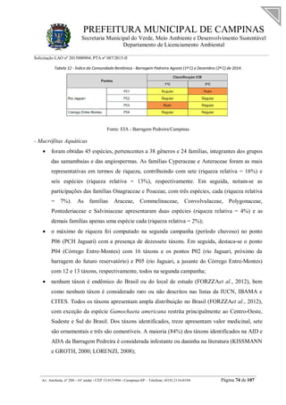 PREFEITURA MUNICIPAL DE CAMPINAS
Secretaria Municipal do Verde, Meio Ambiente e Desenvolvimento Sustentável
Departamento de Licenciamento Ambiental
Solicitação LAO nº 2015000904; PTA nº 087/2015-II
__________________________________________________________________________________________
Av. Anchieta, nº 200 - 16º andar - CEP 13.015-904 - Campinas-SP – Telefone: (019) 2116-0104 Página 74 de 107
Tabela 12 - Índice da Comunidade Bentônica - Barragem Pedreira Agosto (1ª C) e Dezembro (2ª C) de 2014.
Fonte: EIA - Barragem Pedreira/Campinas
- Macrófitas Aquáticas
 foram obtidas 45 espécies, pertencentes a 38 gêneros e 24 famílias, integrantes dos grupos
das samambaias e das angiospermas. As famílias Cyperaceae e Asteraceae foram as mais
representativas em termos de riqueza, contribuindo com sete (riqueza relativa = 16%) e
seis espécies (riqueza relativa = 13%), respectivamente. Em seguida, notam-se as
participações das famílias Onagraceae e Poaceae, com três espécies, cada (riqueza relativa
= 7%). As famílias Araceae, Commelinaceae, Convolvulaceae, Polygonaceae,
Pontederiaceae e Salviniaceae apresentaram duas espécies (riqueza relativa = 4%) e as
demais famílias apenas uma espécie cada (riqueza relativa = 2%);
 o máximo de riqueza foi computado na segunda campanha (período chuvoso) no ponto
P06 (PCH Jaguari) com a presença de dezessete táxons. Em seguida, destaca-se o ponto
P04 (Córrego Entre-Montes) com 16 táxons e os pontos P02 (rio Jaguari, próximo da
barragem do futuro reservatório) e P05 (rio Jaguari, a jusante do Córrego Entre-Montes)
com 12 e 13 táxons, respectivamente, todos na segunda campanha;
 nenhum táxon é endêmico do Brasil ou do local de estudo (FORZZAet al., 2012), bem
como nenhum táxon é considerado raro ou não descritos nas listas da IUCN, IBAMA e
CITES. Todos os táxons apresentam ampla distribuição no Brasil (FORZZAet al., 2012),
com exceção da espécie Gamochaeta americana restrita principalmente ao Centro-Oeste,
Sudeste e Sul do Brasil. Dos táxons identificados, treze apresentam valor medicinal, sete
são ornamentais e três são comestíveis. A maioria (84%) dos táxons identificados na AID e
ADA da Barragem Pedreira é considerada infestante ou daninha na literatura (KISSMANN
e GROTH, 2000; LORENZI, 2008);
 