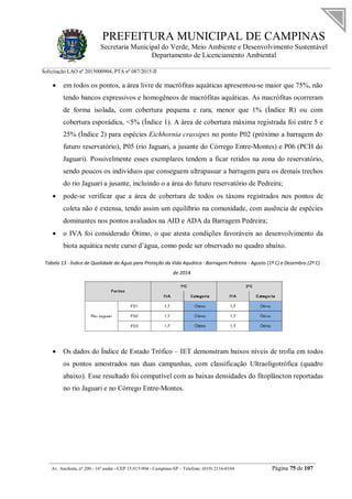 PREFEITURA MUNICIPAL DE CAMPINAS
Secretaria Municipal do Verde, Meio Ambiente e Desenvolvimento Sustentável
Departamento de Licenciamento Ambiental
Solicitação LAO nº 2015000904; PTA nº 087/2015-II
__________________________________________________________________________________________
Av. Anchieta, nº 200 - 16º andar - CEP 13.015-904 - Campinas-SP – Telefone: (019) 2116-0104 Página 75 de 107
 em todos os pontos, a área livre de macrófitas aquáticas apresentou-se maior que 75%, não
tendo bancos expressivos e homogêneos de macrófitas aquáticas. As macrófitas ocorreram
de forma isolada, com cobertura pequena e rara, menor que 1% (Índice R) ou com
cobertura esporádica, <5% (Índice 1). A área de cobertura máxima registrada foi entre 5 e
25% (Índice 2) para espécies Eichhornia crassipes no ponto P02 (próximo a barragem do
futuro reservatório), P05 (rio Jaguari, a jusante do Córrego Entre-Montes) e P06 (PCH do
Jaguari). Possivelmente esses exemplares tendem a ficar retidos na zona do reservatório,
sendo poucos os indivíduos que conseguem ultrapassar a barragem para os demais trechos
do rio Jaguari a jusante, incluindo o a área do futuro reservatório de Pedreira;
 pode-se verificar que a área de cobertura de todos os táxons registrados nos pontos de
coleta não é extensa, tendo assim um equilíbrio na comunidade, com ausência de espécies
dominantes nos pontos avaliados na AID e ADA da Barragem Pedreira;
 o IVA foi considerado Ótimo, o que atesta condições favoráveis ao desenvolvimento da
biota aquática neste curso d’água, como pode ser observado no quadro abaixo.
Tabela 13 - Índice de Qualidade da Água para Proteção da Vida Aquática - Barragem Pedreira - Agosto (1ª C) e Dezembro (2ª C)
de 2014.
 Os dados do Índice de Estado Trófico – IET demonstram baixos níveis de trofia em todos
os pontos amostrados nas duas campanhas, com classificação Ultraoligotrófica (quadro
abaixo). Esse resultado foi compatível com as baixas densidades do fitoplâncton reportadas
no rio Jaguari e no Córrego Entre-Montes.
 