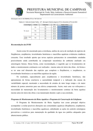 PREFEITURA MUNICIPAL DE CAMPINAS
Secretaria Municipal do Verde, Meio Ambiente e Desenvolvimento Sustentável
Departamento de Licenciamento Ambiental
Solicitação LAO nº 2015000904; PTA nº 087/2015-II
__________________________________________________________________________________________
Av. Anchieta, nº 200 - 16º andar - CEP 13.015-904 - Campinas-SP – Telefone: (019) 2116-0104 Página 76 de 107
Tabela 14 - Índice de Estado Trófico - IET - Barragem Pedreira Agosto (1ª C) e Dezembro (2ª C) de 2014.
Recomendações da SVDS
Assim como foi encontrado para a ictiofauna, análise da curva de rarefação de espécies de
fitoplâncton, zooplâncton, invertebrados bentônicas e macrófitas aquáticas evidenciou tendência
crescente. Esse resultado aponta que novas espécies pertencentes às comunidades estudadas
possivelmente ainda contribuirão na composição taxonômica do ambiente analisado em
amostragens futuras. Dessa forma, como recomendação, é sugerido que os levantamentos de
dados e monitoramento continuem a ser realizados - mesmo antes do início das obras - de forma a
se ter uma real dimensão das espécies que compõem o fitoplâncton, o zooplâncton, os
invertebrados bentônicas e as macrófitas aquáticas da região.
Os resultados, especialmente para zooplânctons e invertebrados bentônicos, não
apresentaram de forma conclusiva a sazonalidade temporal e a indicação das causas da
variabilidade espacial, mostrando a necessidade de estudos de mais longo tempo e de maior
número de pontos amostrais para sua efetiva compreensão. Assim, mais uma vez reforçamos a
necessidade de manutenção dos levantamentos e monitoramento contínuo da biota aquática
mesmo antes do início das obras e sua manutenção durante e após a sua conclusão.
Programa de Monitoramento da Biota Aquática e Programa de Conservação da Ictiofauna
O Programa de Monitoramento da Biota Aquática tem como principal objetivo
acompanhar e avaliar possíveis alterações nas comunidades aquáticas (fitoplâncton, zooplâncton,
invertebrados bentônicos e macrofitas aquáticas), subsidiando as ações de controle estratégicas
preventivas e corretivas para manutenção da qualidade da água nos padrões adequados para
abastecimento público.
 