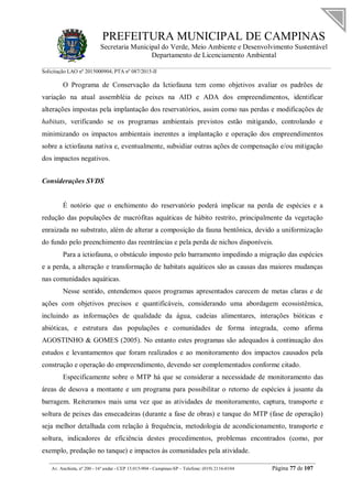 PREFEITURA MUNICIPAL DE CAMPINAS
Secretaria Municipal do Verde, Meio Ambiente e Desenvolvimento Sustentável
Departamento de Licenciamento Ambiental
Solicitação LAO nº 2015000904; PTA nº 087/2015-II
__________________________________________________________________________________________
Av. Anchieta, nº 200 - 16º andar - CEP 13.015-904 - Campinas-SP – Telefone: (019) 2116-0104 Página 77 de 107
O Programa de Conservação da Ictiofauna tem como objetivos avaliar os padrões de
variação na atual assembléia de peixes na AID e ADA dos empreendimentos, identificar
alterações impostas pela implantação dos reservatórios, assim como nas perdas e modificações de
habitats, verificando se os programas ambientais previstos estão mitigando, controlando e
minimizando os impactos ambientais inerentes a implantação e operação dos empreendimentos
sobre a ictiofauna nativa e, eventualmente, subsidiar outras ações de compensação e/ou mitigação
dos impactos negativos.
Considerações SVDS
É notório que o enchimento do reservatório poderá implicar na perda de espécies e a
redução das populações de macrófitas aquáticas de hábito restrito, principalmente da vegetação
enraizada no substrato, além de alterar a composição da fauna bentônica, devido a uniformização
do fundo pelo preenchimento das reentrâncias e pela perda de nichos disponíveis.
Para a ictiofauna, o obstáculo imposto pelo barramento impedindo a migração das espécies
e a perda, a alteração e transformação de habitats aquáticos são as causas das maiores mudanças
nas comunidades aquáticas.
Nesse sentido, entendemos queos programas apresentados carecem de metas claras e de
ações com objetivos precisos e quantificáveis, considerando uma abordagem ecossistêmica,
incluindo as informações de qualidade da água, cadeias alimentares, interações bióticas e
abióticas, e estrutura das populações e comunidades de forma integrada, como afirma
AGOSTINHO & GOMES (2005). No entanto estes programas são adequados à continuação dos
estudos e levantamentos que foram realizados e ao monitoramento dos impactos causados pela
construção e operação do empreendimento, devendo ser complementados conforme citado.
Especificamente sobre o MTP há que se considerar a necessidade de monitoramento das
áreas de desova a montante e um programa para possibilitar o retorno de espécies à jusante da
barragem. Reiteramos mais uma vez que as atividades de monitoramento, captura, transporte e
soltura de peixes das ensecadeiras (durante a fase de obras) e tanque do MTP (fase de operação)
seja melhor detalhada com relação à frequência, metodologia de acondicionamento, transporte e
soltura, indicadores de eficiência destes procedimentos, problemas encontrados (como, por
exemplo, predação no tanque) e impactos às comunidades pela atividade.
 