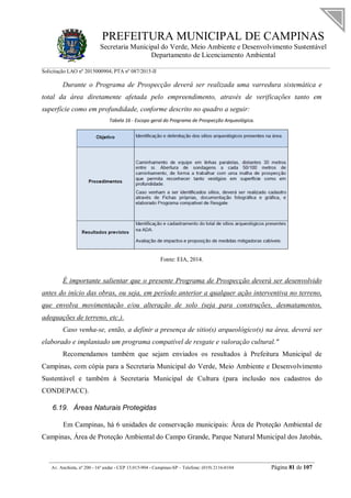 PREFEITURA MUNICIPAL DE CAMPINAS
Secretaria Municipal do Verde, Meio Ambiente e Desenvolvimento Sustentável
Departamento de Licenciamento Ambiental
Solicitação LAO nº 2015000904; PTA nº 087/2015-II
__________________________________________________________________________________________
Av. Anchieta, nº 200 - 16º andar - CEP 13.015-904 - Campinas-SP – Telefone: (019) 2116-0104 Página 81 de 107
Durante o Programa de Prospecção deverá ser realizada uma varredura sistemática e
total da área diretamente afetada pelo empreendimento, através de verificações tanto em
superfície como em profundidade, conforme descrito no quadro a seguir:
Tabela 16 - Escopo geral do Programa de Prospecção Arqueológica.
Fonte: EIA, 2014.
É importante salientar que o presente Programa de Prospecção deverá ser desenvolvido
antes do início das obras, ou seja, em período anterior a qualquer ação interventiva no terreno,
que envolva movimentação e/ou alteração de solo (seja para construções, desmatamentos,
adequações de terreno, etc.).
Caso venha-se, então, a definir a presença de sitio(s) arqueológico(s) na área, deverá ser
elaborado e implantado um programa compatível de resgate e valoração cultural."
Recomendamos também que sejam enviados os resultados à Prefeitura Municipal de
Campinas, com cópia para a Secretaria Municipal do Verde, Meio Ambiente e Desenvolvimento
Sustentável e também à Secretaria Municipal de Cultura (para inclusão nos cadastros do
CONDEPACC).
6.19. Áreas Naturais Protegidas
Em Campinas, há 6 unidades de conservação municipais: Área de Proteção Ambiental de
Campinas, Área de Proteção Ambiental do Campo Grande, Parque Natural Municipal dos Jatobás,
 