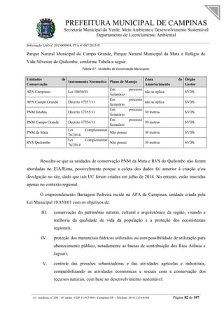 PREFEITURA MUNICIPAL DE CAMPINAS
Secretaria Municipal do Verde, Meio Ambiente e Desenvolvimento Sustentável
Departamento de Licenciamento Ambiental
Solicitação LAO nº 2015000904; PTA nº 087/2015-II
__________________________________________________________________________________________
Av. Anchieta, nº 200 - 16º andar - CEP 13.015-904 - Campinas-SP – Telefone: (019) 2116-0104 Página 82 de 107
Parque Natural Municipal do Campo Grande, Parque Natural Municipal da Mata e Refúgio de
Vida Silvestre do Quilombo, conforme Tabela a seguir.
Tabela 17 - Unidades de Conservação Municipais.
Unidades de
Conservação
Instrumento Normativo Plano de Manejo
Zona de
Amortecimento
Órgão
Gestor
APA Campinas Lei 10850/01
Em processo
licitatório
não se aplica SVDS
APA Campo Grande Decreto 17357/11
Em processo
licitatório
não se aplica SVDS
PNM Jatobás Decreto 17355/11
Em processo
licitatório
30 metros SVDS
PNM Campo Grande Decreto 17356/11
Em processo
licitatório
30 metros SVDS
PNM da Mata
Lei Complementar
76/2014
Não possui 30 metros SVDS
RVS Quilombo
Lei Complementar
76/2014
Não possui 30 metros SVDS
Ressalta-se que as unidades de conservação PNM da Mata e RVS do Quilombo não foram
abordadas no EIA/Rima, possivelmente porque a coleta dos dados foi anterior à criação e/ou
divulgação no site, dado que tais UC foram criadas em julho de 2014. No entanto, estão inseridas
apenas no contexto regional.
O empreendimento Barragem Pedreira incide na APA de Campinas, unidade criada pela
Lei Municipal 10.850/01 com os objetivos de:
III. conservação do patrimônio natural, cultural e arquitetônico da região, visando a
melhoria da qualidade de vida da população e a proteção dos ecossistemas
regionais;
IV. proteção dos mananciais hídricos utilizados ou com possibilidade de utilização para
abastecimento público, notadamente as bacias de contribuição dos Rios Atibaia e
Jaguari;
V. controle das pressões urbanizadoras e das atividades agrícolas e industriais,
compatibilizando as atividades econômicas e sociais com a conservação dos
recursos naturais, com base no desenvolvimento sustentável.
 