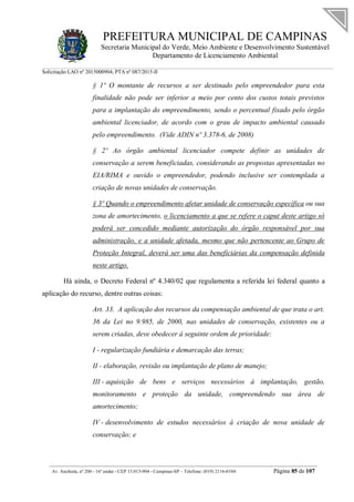 PREFEITURA MUNICIPAL DE CAMPINAS
Secretaria Municipal do Verde, Meio Ambiente e Desenvolvimento Sustentável
Departamento de Licenciamento Ambiental
Solicitação LAO nº 2015000904; PTA nº 087/2015-II
__________________________________________________________________________________________
Av. Anchieta, nº 200 - 16º andar - CEP 13.015-904 - Campinas-SP – Telefone: (019) 2116-0104 Página 85 de 107
§ 1º O montante de recursos a ser destinado pelo empreendedor para esta
finalidade não pode ser inferior a meio por cento dos custos totais previstos
para a implantação do empreendimento, sendo o percentual fixado pelo órgão
ambiental licenciador, de acordo com o grau de impacto ambiental causado
pelo empreendimento. (Vide ADIN nº 3.378-6, de 2008)
§ 2º Ao órgão ambiental licenciador compete definir as unidades de
conservação a serem beneficiadas, considerando as propostas apresentadas no
EIA/RIMA e ouvido o empreendedor, podendo inclusive ser contemplada a
criação de novas unidades de conservação.
§ 3º Quando o empreendimento afetar unidade de conservação específica ou sua
zona de amortecimento, o licenciamento a que se refere o caput deste artigo só
poderá ser concedido mediante autorização do órgão responsável por sua
administração, e a unidade afetada, mesmo que não pertencente ao Grupo de
Proteção Integral, deverá ser uma das beneficiárias da compensação definida
neste artigo.
Há ainda, o Decreto Federal nº 4.340/02 que regulamenta a referida lei federal quanto a
aplicação do recurso, dentre outras coisas:
Art. 33. A aplicação dos recursos da compensação ambiental de que trata o art.
36 da Lei no 9.985, de 2000, nas unidades de conservação, existentes ou a
serem criadas, deve obedecer à seguinte ordem de prioridade:
I - regularização fundiária e demarcação das terras;
II - elaboração, revisão ou implantação de plano de manejo;
III - aquisição de bens e serviços necessários à implantação, gestão,
monitoramento e proteção da unidade, compreendendo sua área de
amortecimento;
IV - desenvolvimento de estudos necessários à criação de nova unidade de
conservação; e
 
