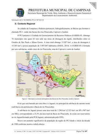 PREFEITURA MUNICIPAL DE CAMPINAS
Secretaria Municipal do Verde, Meio Ambiente e Desenvolvimento Sustentável
Departamento de Licenciamento Ambiental
Solicitação LAO nº 2015000904; PTA nº 087/2015-II
__________________________________________________________________________________________
Av. Anchieta, nº 200 - 16º andar - CEP 13.015-904 - Campinas-SP – Telefone: (019) 2116-0104 Página 7 de 107
3) Contexto Regional
As cidades de Campinas e Pedreira pertencem, hidrograficamente, às Bacias que formam o
chamado PCJ - união das bacias dos rios Piracicaba, Capivari e Jundiaí.
O PCJ pertence à Unidade de Gerenciamento de Recursos Hídricos (UGRHI) 05. Abrange
76 municípios dos quais 62 tem sede nas áreas de drenagem da região, distribuídos entre os
Estados de São Paulo e Minas Gerais. A área total abrange 13.987 km², a área de drenagem é
15.303 km² e possui população de 3.897.047 habitantes (DAEE, 2014). A UGRHI 05 é formada
por sete sub-bacias, sendo cinco do rio Piracicaba, uma do Capivari e outra do Jundiaí.
Figura 2 – Municípios na área de abrangência das Bacias dos Rios Piracicaba, Jundiaí e Capivari.
O rio que será barrado por esta obra é o Jaguari, rio principal da sub-bacia do mesmo nome
(sub-bacia esta pertencente à Bacia do rio Piracicaba).
A sub-bacia rio Jaguari possui uma área total de 3.290 km² (2.323 km² em SP e 967 km²
em MG), correspondendo a 21,5% da área total da Bacia do Piracicaba. Já existe um reservatório
no rio Jaguariformado pela PCH Jaguari, administrada pela CPFL.
Houve um aumento significativo da população da região do PCJ desde o início da década
de 1980 conforme mostra a tabela abaixo:
 