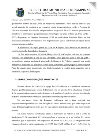 PREFEITURA MUNICIPAL DE CAMPINAS
Secretaria Municipal do Verde, Meio Ambiente e Desenvolvimento Sustentável
Departamento de Licenciamento Ambiental
Solicitação LAO nº 2015000904; PTA nº 087/2015-II
__________________________________________________________________________________________
Av. Anchieta, nº 200 - 16º andar - CEP 13.015-904 - Campinas-SP – Telefone: (019) 2116-0104 Página 90 de 107
que recebam plantios em suas Áreas de Preservação Permanente. Nesse sentido, uma vez que
haverá supressão de vegetação e seu respectivo plantio compensatório na região, o Programa de
Educação Ambiental deve abordar a importância da recuperação das APP, além de apresentar aos
moradores os instrumentos que permitem essa recuperação, tais como o Banco de Áreas Verdes –
BAV e Pagamento por Serviços Ambientais – PSA no município de Campinas. Como um dos
indicadores ambientais, recomenda-se o nº de proprietários que se cadastraram em algum desses
instrumentos apresentados.
A autorização do órgão gestor da APA de Campinas será posterior ao parecer do
respectivo conselho da unidade, o Congeapa.
Por fim, lembramos que o Plano de Manejo da APA de Campinas está com seu processo
licitatório em andamento e terá as suas atividades finais previstas para o fim de 2016 -
provavelmente durante as obras de construção da Barragem de Pedreira, prevendo uma ampla
participação pública na sua elaboração. Sendo assim, solicitamos que as propostas levantadas pelo
Plano de Manejo sejam incorporadas pelo órgão licenciador e constem como requisitos para a
construção e operação da barragem.
7) DEMAIS CONSIDERAÇÕES IMPORTANTES
Durante a leitura do EIA/RIMA a equipe da SVDS observou a existência de lacunas em
diversas questões relacionadas ao uso da Barragem e no seu entorno. Com a finalidade principal
de dar transparência ao controle social desta urbe e de auxiliar o órgão licenciador na identificação
de pontos a serem melhor detalhados, destacamos neste item os pontos discutidos.
Em um destes pontos de discussão, verificou-se que a água reservada nos
empreendimentos poderá servir a usos múltiplos no futuro. Não está claro qual será o impacto na
vazão de regularização se um destes usos for o de captação através de adutoras para abastecimento
humano,
Em outras palavras: considerando apenas o Barramento de Pedreira e com o Ganho de
Vazão (com 95 % garantia) de 4,21 m³/s (para levar a vazão do rio a um total de 9,31 m³/s),
entende-se que o reservatório teria capacidade de prover, SEM RECARGA (imaginando uma
estiagem crônica), a vazão regularizada por 87,75 dias (31,92 milhões de m³ ÷ 4,21 m³/s). Se
 