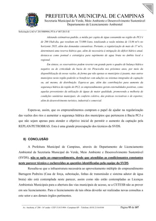 PREFEITURA MUNICIPAL DE CAMPINAS
Secretaria Municipal do Verde, Meio Ambiente e Desenvolvimento Sustentável
Departamento de Licenciamento Ambiental
Solicitação LAO nº 2015000904; PTA nº 087/2015-II
__________________________________________________________________________________________
Av. Anchieta, nº 200 - 16º andar - CEP 13.015-904 - Campinas-SP – Telefone: (019) 2116-0104 Página 93 de 107
Adotando estimativas-padrão, a média per capita de água consumida na região do PCJ é
de 200 l/hab.dia, que resultam em 73.000 l/ano, totalizando a vazão mínima de 13,86 m³/s no
horizonte 2035, além das demandas consuntivas. Portanto, a regularização de mais de 17 m³/s,
determinará uma reserva hídrica que, além de necessária à mitigação do déficit hídrico atual,
destaca-se como pontual e estratégica para suprimento de agua bruta no âmbito local e
regional.
Em síntese, os reservatórios podem reverter em grande parte o quadro de balanço hídrico
negativo ou de criticidade da bacia do rio Piracicaba nos próximos anos, por meio da
disponibilização de novas vazões, de forma que não apenas os municípios à jusante, mas outros
municípios nesta região poderão se beneficiar com aduções ou sistemas integrados de captação
ou, até mesmo, de distribuição. Espera-se que, além das contribuições para aumento da
segurança hídrica da região do PCJ, os empreendimentos gerem externalidades positivas, como
aquelas provenientes da utilização de águas de maior qualidade, promovendo a melhoria de
condições sanitárias municipais; do conforto coletivo, das práticas recreativas e de esportes;
além do desenvolvimento turístico, industrial e comercial.
Espera-se, assim, que os empreendimentos cumpram o papel de ajudar na regularização
das vazões dos rios e aumentar a segurança hídrica dos municípios que pertencem à Bacia PCJ e
que não sejam apenas para atender o objetivo inicial de permitir o aumento da captação pela
REPLAN/PETROBRAS. Esta é uma grande preocupação dos técnicos da SVDS.
8) CONCLUSÃO
A Prefeitura Municipal de Campinas, através do Departamento de Licenciamento
Ambiental da Secretaria Municipal do Verde, Meio Ambiente e Desenvolvimento Sustentável
(SVDS), não se opõe ao empreendimento, desde que atendidas as condicionantes constantes
neste parecer técnico e esclarecidas as questões identificadas pela equipe da SVDS.
Ressalta-se que a infraestrutura necessária ao aproveitamento múltiplo do empreendimento
Barragem Pedreira (Casa de força, subestação, linhas de transmissão e sistema adutor de água
bruta) não está contemplada neste parecer, assim como não estão contempladas as Licenças
Ambientais Municipais para a abertura das vias municipais de acesso, se a CETESB não as prever
em seu licenciamento. Para o licenciamento de tais obras deverão ser realizadas novas consultas a
este setor e aos demais órgãos pertinentes.
 