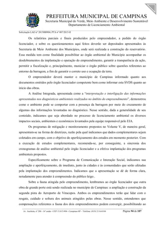 PREFEITURA MUNICIPAL DE CAMPINAS
Secretaria Municipal do Verde, Meio Ambiente e Desenvolvimento Sustentável
Departamento de Licenciamento Ambiental
Solicitação LAO nº 2015000904; PTA nº 087/2015-II
__________________________________________________________________________________________
Av. Anchieta, nº 200 - 16º andar - CEP 13.015-904 - Campinas-SP – Telefone: (019) 2116-0104 Página 94 de 107
Os relatórios parciais e finais produzidos pelo empreendedor, a pedido do órgão
licenciador, e sobre os questionamentos aqui feitos deverão ser depositados apresentados às
Secretaria de Meio Ambiente dos Municípios, onde será realizada a construção do reservatório.
Essa medida tem como finalidade possibilitar ao órgão ambiental do Município acompanhar os
desdobramentos da implantação e operação do empreendimento, garantir a transparência da ação,
permitir a fiscalização e, principalmente, municiar o órgão público sobre questões referentes ao
entorno da barragem, a fim de garantir o correto uso e ocupação da terra.
O empreendedor deverá manter o município de Campinas informado quanto aos
documentos emitidos pelo órgão licenciador competente bem como informar esta SVDS quanto ao
início das obras.
A Análise Integrada, apresentada como a “interpretação e interligação das informações
apresentadas nos diagnósticos ambientais realizados no âmbito do empreendimento”, demonstrou
como o ambiente pode se comportar com a presença da barragem por meio do cruzamento de
algumas das informações levantadas no diagnóstico. Nesse sentido, dada a generalidade de seu
conteúdo, indicamos que seja abordado no processo de licenciamento ambiental os diversos
impactos sociais, ambientais e econômicos levantados pela equipe responsável pelo EIA.
Os programas de mitigação e monitoramento propostos no Volume V, de maneira geral,
apresentam-se na forma de diretrizes, razão pela qual indicamos que dados complementares sejam
coletados em campo, com o objetivo do aperfeiçoamento dos estudos em momento posterior. Com
a execução de estudos complementares, recomenda-se, por conseguinte, a sincronia dos
cronogramas de análise ambiental pelo órgão licenciador e a efetiva implantação dos programas
ambientais propostos.
Especificamente sobre o Programa de Comunicação e Interação Social, indicamos sua
ampliação e aperfeiçoamento, de imediato, junto às cidades e às comunidades que serão afetadas
pela implantação dos empreendimentos. Indicamos que a apresentação se dê de forma clara,
notadamente para atender á compreensão do público leigo..
Sobre a fauna atingida pelo empreendimento, lembramos ao órgão licenciador que outra
obra de grande porte está sendo realizada no município de Campinas: a ampliação e construção da
segunda pista do Aeroporto de Viracopos. Ambos os empreendimentos terão que lidar com o
resgate, cuidado e soltura dos animais atingidos pelas obras. Nesse sentido, entendemos que
compensações referentes a fauna dos dois empreendimentos podem convergir, possibilitando ao
 