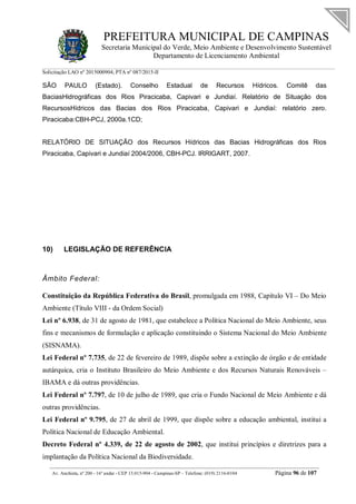 PREFEITURA MUNICIPAL DE CAMPINAS
Secretaria Municipal do Verde, Meio Ambiente e Desenvolvimento Sustentável
Departamento de Licenciamento Ambiental
Solicitação LAO nº 2015000904; PTA nº 087/2015-II
__________________________________________________________________________________________
Av. Anchieta, nº 200 - 16º andar - CEP 13.015-904 - Campinas-SP – Telefone: (019) 2116-0104 Página 96 de 107
SÃO PAULO (Estado). Conselho Estadual de Recursos Hídricos. Comitê das
BaciasHidrográficas dos Rios Piracicaba, Capivari e Jundiaí. Relatório de Situação dos
RecursosHídricos das Bacias dos Rios Piracicaba, Capivari e Jundiaí: relatório zero.
Piracicaba:CBH-PCJ, 2000a.1CD;
RELATÓRIO DE SITUAÇÃO dos Recursos Hídricos das Bacias Hidrográficas dos Rios
Piracicaba, Capivari e Jundiaí 2004/2006, CBH-PCJ. IRRIGART, 2007.
10) LEGISLAÇÃO DE REFERÊNCIA
Âmbito Federal:
Constituição da República Federativa do Brasil, promulgada em 1988, Capítulo VI – Do Meio
Ambiente (Título VIII - da Ordem Social)
Lei nº 6.938, de 31 de agosto de 1981, que estabelece a Política Nacional do Meio Ambiente, seus
fins e mecanismos de formulação e aplicação constituindo o Sistema Nacional do Meio Ambiente
(SISNAMA).
Lei Federal nº 7.735, de 22 de fevereiro de 1989, dispõe sobre a extinção de órgão e de entidade
autárquica, cria o Instituto Brasileiro do Meio Ambiente e dos Recursos Naturais Renováveis –
IBAMA e dá outras providências.
Lei Federal nº 7.797, de 10 de julho de 1989, que cria o Fundo Nacional de Meio Ambiente e dá
outras providências.
Lei Federal nº 9.795, de 27 de abril de 1999, que dispõe sobre a educação ambiental, institui a
Política Nacional de Educação Ambiental.
Decreto Federal nº 4.339, de 22 de agosto de 2002, que institui princípios e diretrizes para a
implantação da Política Nacional da Biodiversidade.
 