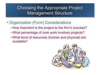 Choosing the Appropriate ProjectChoosing the Appropriate Project
Management StructureManagement Structure
Choosing the Appropriate ProjectChoosing the Appropriate Project
Management StructureManagement Structure
• Organization (Form) Considerations
–How important is the project to the firm’s success?
–What percentage of core work involves projects?
–What level of resources (human and physical) are
available?
 