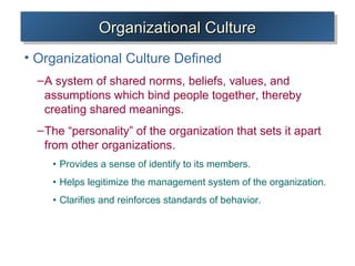 Organizational CultureOrganizational CultureOrganizational CultureOrganizational Culture
• Organizational Culture Defined
–A system of shared norms, beliefs, values, and
assumptions which bind people together, thereby
creating shared meanings.
–The “personality” of the organization that sets it apart
from other organizations.
• Provides a sense of identify to its members.
• Helps legitimize the management system of the organization.
• Clarifies and reinforces standards of behavior.
 