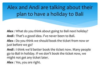 Alex : What do you think about going to Bali next holiday?
Andi : That’s a good idea. I’ve never been to Bali.
Alex : Do you think we should book the ticket from now or
just before we go?
Andi : I think we’d better book the ticket now. Many people
go to Bali in holiday. If we don’t book the ticket now, we
might not get any ticket later.
Alex : Yes, you are right.
Alex and Andi are talking about their
plan to have a holiday to Bali
 