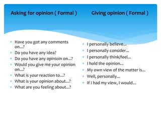 Asking for opinion ( Formal )
 Have you got any comments
on...?
 Do you have any idea?
 Do you have any opinioin on...?
 Would you give me your opinion
on...?
 What is your reaction to...?
 What is your opinion about...?
 What are you feeling about...?
Giving opinion ( Formal )
 I personally believe...
 I personally consider...
 I personally think/feel...
 I hold the opinion...
 My own view of the matter is...
 Well, personally...
 If I had my view, I would...
 