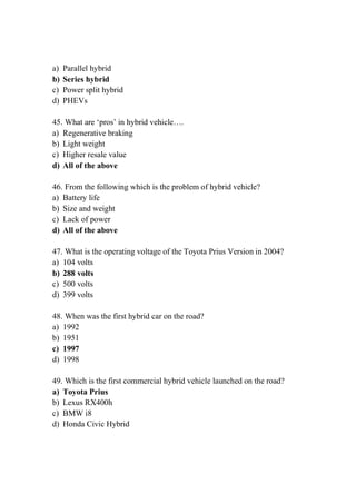 a) Parallel hybrid
b) Series hybrid
c) Power split hybrid
d) PHEVs
45. What are ‘pros’ in hybrid vehicle….
a) Regenerative braking
b) Light weight
c) Higher resale value
d) All of the above
46. From the following which is the problem of hybrid vehicle?
a) Battery life
b) Size and weight
c) Lack of power
d) All of the above
47. What is the operating voltage of the Toyota Prius Version in 2004?
a) 104 volts
b) 288 volts
c) 500 volts
d) 399 volts
48. When was the first hybrid car on the road?
a) 1992
b) 1951
c) 1997
d) 1998
49. Which is the first commercial hybrid vehicle launched on the road?
a) Toyota Prius
b) Lexus RX400h
c) BMW i8
d) Honda Civic Hybrid
 