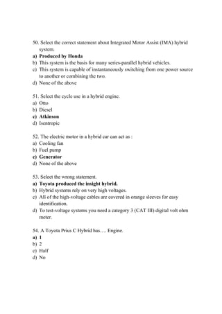 50. Select the correct statement about Integrated Motor Assist (IMA) hybrid
system.
a) Produced by Honda
b) This system is the basis for many series-parallel hybrid vehicles.
c) This system is capable of instantaneously switching from one power source
to another or combining the two.
d) None of the above
51. Select the cycle use in a hybrid engine.
a) Otto
b) Diesel
c) Atkinson
d) Isentropic
52. The electric motor in a hybrid car can act as :
a) Cooling fan
b) Fuel pump
c) Generator
d) None of the above
53. Select the wrong statement.
a) Toyota produced the insight hybrid.
b) Hybrid systems rely on very high voltages.
c) All of the high-voltage cables are covered in orange sleeves for easy
identification.
d) To test-voltage systems you need a category 3 (CAT III) digital volt ohm
meter.
54. A Toyota Prius C Hybrid has…. Engine.
a) 1
b) 2
c) Half
d) No
 