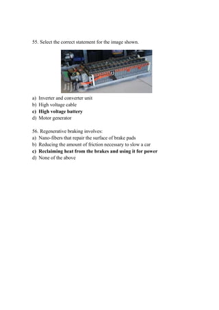 55. Select the correct statement for the image shown.
a) Inverter and converter unit
b) High voltage cable
c) High voltage battery
d) Motor generator
56. Regenerative braking involves:
a) Nano-fibers that repair the surface of brake pads
b) Reducing the amount of friction necessary to slow a car
c) Reclaiming heat from the brakes and using it for power
d) None of the above
 