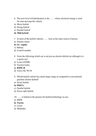6. The next level of hybridization is the …… where electrical energy is used
for start and stop the vehicle.
a) Micro hybrid
b) Strong hybrid
c) Parallel hybrid
d) Mild hybrid
7. In most of the hybrid vehicles ….. Acts as the main source of power.
a) Electric motor
b) I.C. engine
c) Battery
d) Control module
8. From the following which car is not just an electric-hybrid car although it is
a sports car?
a) Lexus LS500h
b) Toyota Camry
c) BMW i8
d) Volvo XC 90 T8
9. Which hybrid vehicle has much larger range as compared to conventional
gasoline electric hybrid?
a) Series hybrid
b) PHEVs
c) Parallel hybrid
d) Power split hybrid
10. …... is hailed as the pioneer for hybrid technology in cars.
a) BMW
b) Toyota
c) Lexus
d) Mahindra
 
