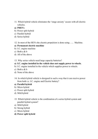 11. Which hybrid vehicle eliminates the ‘range anxiety’ occurs with all electric
vehicles.
a) PHEVs
b) Power split hybrid
c) Parallel hybrid
d) Series hybrid
12. In most of the HEVs the electric propulsion is done using ….. Machine.
a) Permanent electric machine
b) I.C. engine machine
c) Both a & b
d) All of the above
13. Why series vehicle need large capacity batteries?
a) I.C. engine installed in the vehicle does not supply power to wheels.
b) I.C. engine installed in the vehicle which supplies power to wheels.
c) Both a & b
d) None of the above
14. In which hybrid vehicle is designed in such a way that it can receive power
from both i.e. I.C. engine and Electric battery?
a) Parallel hybrid
b) Micro hybrid
c) Power split hybrid
d) Mild hybrid
15. Which hybrid vehicle is the combination of a series hybrid system and
parallel hybrid system?
a) Mild hybrid
b) Strong hybrid
c) Micro hybrid
d) Power split hybrid
 
