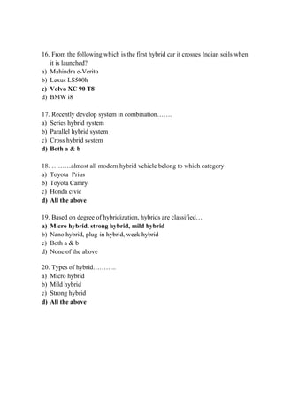 16. From the following which is the first hybrid car it crosses Indian soils when
it is launched?
a) Mahindra e-Verito
b) Lexus LS500h
c) Volvo XC 90 T8
d) BMW i8
17. Recently develop system in combination…….
a) Series hybrid system
b) Parallel hybrid system
c) Cross hybrid system
d) Both a & b
18. ………almost all modern hybrid vehicle belong to which category
a) Toyota Prius
b) Toyota Camry
c) Honda civic
d) All the above
19. Based on degree of hybridization, hybrids are classified…
a) Micro hybrid, strong hybrid, mild hybrid
b) Nano hybrid, plug-in hybrid, week hybrid
c) Both a & b
d) None of the above
20. Types of hybrid………..
a) Micro hybrid
b) Mild hybrid
c) Strong hybrid
d) All the above
 