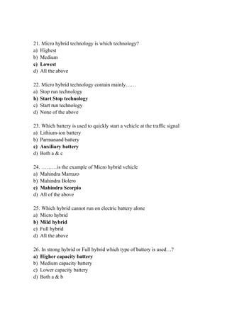 21. Micro hybrid technology is which technology?
a) Highest
b) Medium
c) Lowest
d) All the above
22. Micro hybrid technology contain mainly……
a) Stop run technology
b) Start Stop technology
c) Start run technology
d) None of the above
23. Which battery is used to quickly start a vehicle at the traffic signal
a) Lithium-ion battery
b) Parmanand battery
c) Auxiliary battery
d) Both a & c
24. ………is the example of Micro hybrid vehicle
a) Mahindra Marrazo
b) Mahindra Bolero
c) Mahindra Scorpio
d) All of the above
25. Which hybrid cannot run on electric battery alone
a) Micro hybrid
b) Mild hybrid
c) Full hybrid
d) All the above
26. In strong hybrid or Full hybrid which type of battery is used…?
a) Higher capacity battery
b) Medium capacity battery
c) Lower capacity battery
d) Both a & b
 