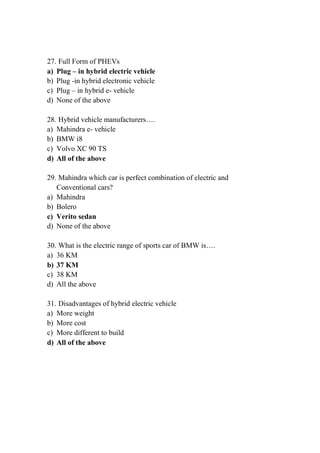 27. Full Form of PHEVs
a) Plug – in hybrid electric vehicle
b) Plug -in hybrid electronic vehicle
c) Plug – in hybrid e- vehicle
d) None of the above
28. Hybrid vehicle manufacturers….
a) Mahindra e- vehicle
b) BMW i8
c) Volvo XC 90 TS
d) All of the above
29. Mahindra which car is perfect combination of electric and
Conventional cars?
a) Mahindra
b) Bolero
c) Verito sedan
d) None of the above
30. What is the electric range of sports car of BMW is….
a) 36 KM
b) 37 KM
c) 38 KM
d) All the above
31. Disadvantages of hybrid electric vehicle
a) More weight
b) More cost
c) More different to build
d) All of the above
 