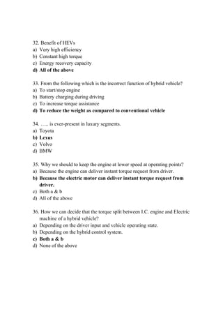 32. Benefit of HEVs
a) Very high efficiency
b) Constant high torque
c) Energy recovery capacity
d) All of the above
33. From the following which is the incorrect function of hybrid vehicle?
a) To start/stop engine
b) Battery charging during driving
c) To increase torque assistance
d) To reduce the weight as compared to conventional vehicle
34. ….. is ever-present in luxury segments.
a) Toyota
b) Lexus
c) Volvo
d) BMW
35. Why we should to keep the engine at lower speed at operating points?
a) Because the engine can deliver instant torque request from driver.
b) Because the electric motor can deliver instant torque request from
driver.
c) Both a & b
d) All of the above
36. How we can decide that the torque split between I.C. engine and Electric
machine of a hybrid vehicle?
a) Depending on the driver input and vehicle operating state.
b) Depending on the hybrid control system.
c) Both a & b
d) None of the above
 