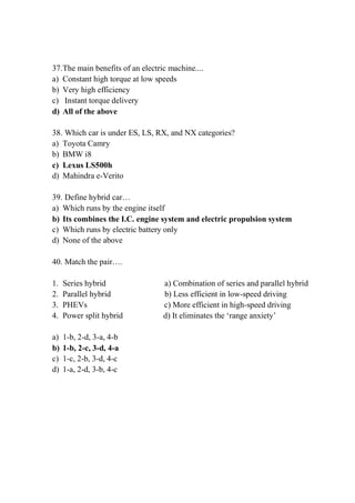 37.The main benefits of an electric machine....
a) Constant high torque at low speeds
b) Very high efficiency
c) Instant torque delivery
d) All of the above
38. Which car is under ES, LS, RX, and NX categories?
a) Toyota Camry
b) BMW i8
c) Lexus LS500h
d) Mahindra e-Verito
39. Define hybrid car…
a) Which runs by the engine itself
b) Its combines the I.C. engine system and electric propulsion system
c) Which runs by electric battery only
d) None of the above
40. Match the pair….
1. Series hybrid a) Combination of series and parallel hybrid
2. Parallel hybrid b) Less efficient in low-speed driving
3. PHEVs c) More efficient in high-speed driving
4. Power split hybrid d) It eliminates the ‘range anxiety’
a) 1-b, 2-d, 3-a, 4-b
b) 1-b, 2-c, 3-d, 4-a
c) 1-c, 2-b, 3-d, 4-c
d) 1-a, 2-d, 3-b, 4-c
 