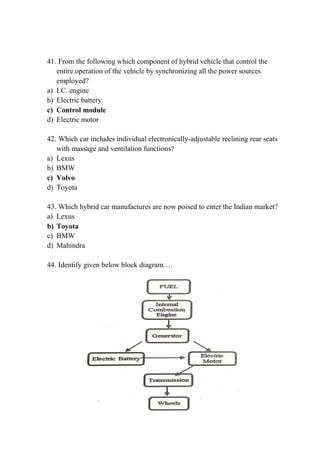 41. From the following which component of hybrid vehicle that control the
entire operation of the vehicle by synchronizing all the power sources
employed?
a) I.C. engine
b) Electric battery
c) Control module
d) Electric motor
42. Which car includes individual electronically-adjustable reclining rear seats
with massage and ventilation functions?
a) Lexus
b) BMW
c) Volvo
d) Toyota
43. Which hybrid car manufactures are now poised to enter the Indian market?
a) Lexus
b) Toyota
c) BMW
d) Mahindra
44. Identify given below block diagram….
 