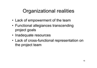Organizational realities
• Lack of empowerment of the team
• Functional allegiances transcending
  project goals
• Inadequate resources
• Lack of cross-functional representation on
  the project team



                                           16
 